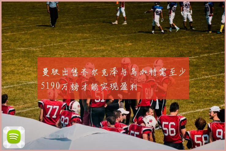 曼联出售齐尔克泽与乌加特需至少5190万镑才能实现盈利