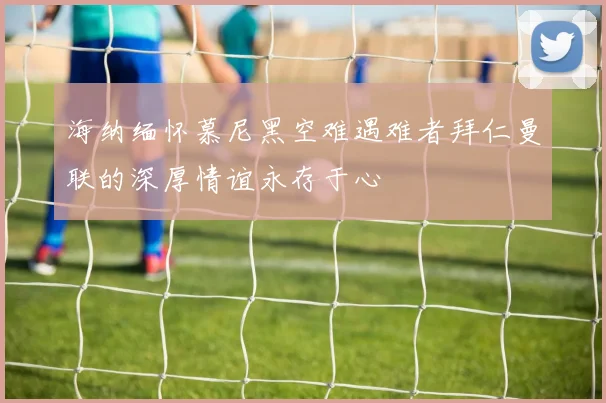 海纳缅怀慕尼黑空难遇难者拜仁曼联的深厚情谊永存于心