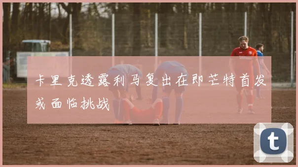 卡里克透露利马复出在即芒特首发或面临挑战