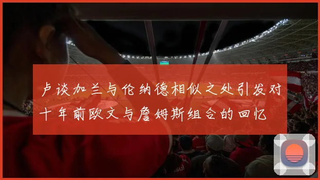 卢谈加兰与伦纳德相似之处引发对十年前欧文与詹姆斯组合的回忆