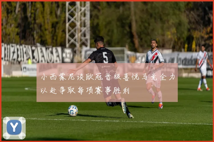 小西蒙尼谈欧冠晋级喜悦马竞全力以赴争取每项赛事胜利