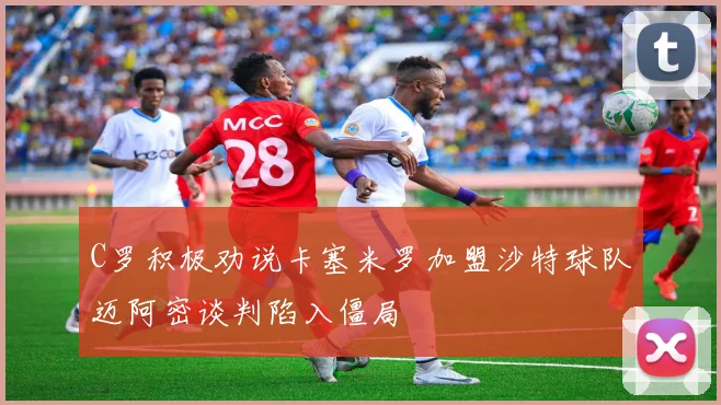 C罗积极劝说卡塞米罗加盟沙特球队迈阿密谈判陷入僵局