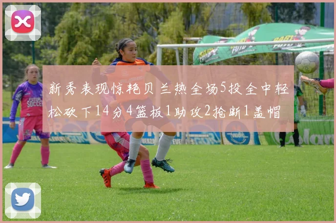 新秀表现惊艳贝兰热全场5投全中轻松砍下14分4篮板1助攻2抢断1盖帽