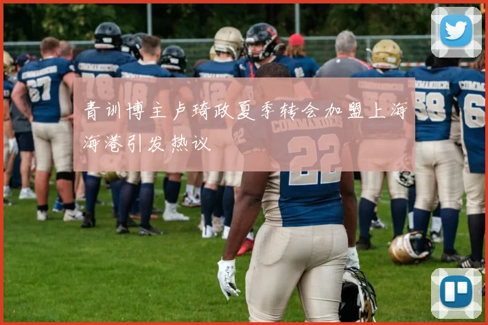 青训博主卢琦政夏季转会加盟上海海港引发热议