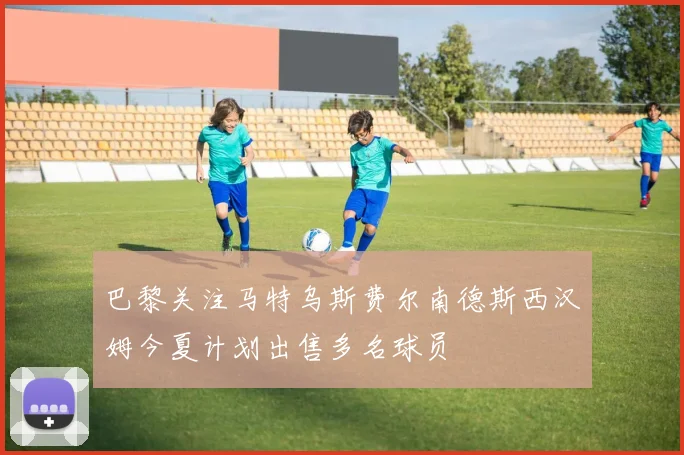 巴黎关注马特乌斯费尔南德斯西汉姆今夏计划出售多名球员