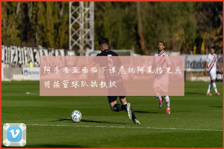 阿韦洛亚面临下课危机阿莱格里或将接管球队执教权