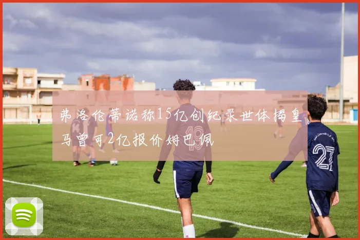 弗洛伦蒂诺称15亿创纪录世体揭皇马曾可2亿报价姆巴佩