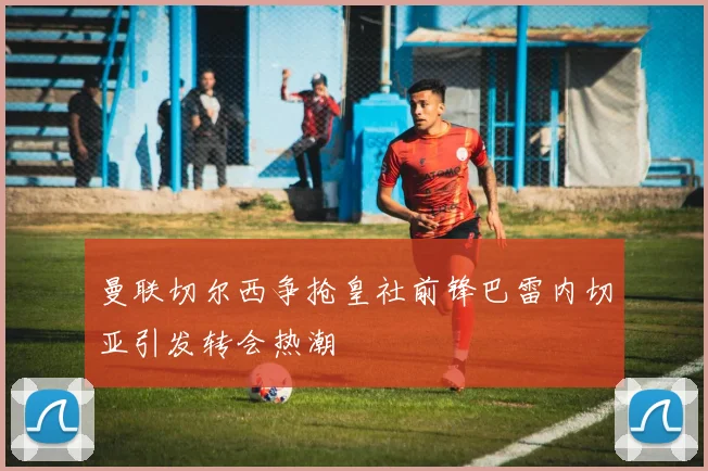 曼联切尔西争抢皇社前锋巴雷内切亚引发转会热潮