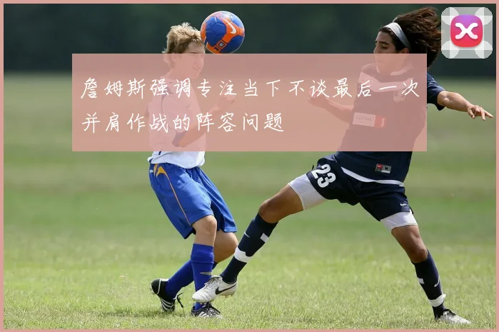 詹姆斯强调专注当下不谈最后一次并肩作战的阵容问题