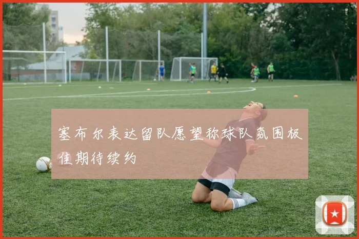 塞布尔表达留队愿望称球队氛围极佳期待续约