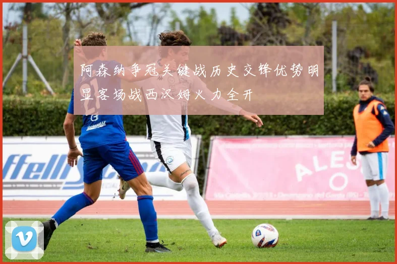 阿森纳争冠关键战历史交锋优势明显客场战西汉姆火力全开