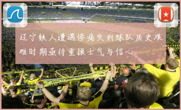 辽宁铁人遭遇惨痛失利球队历史艰难时期亟待重振士气与信心