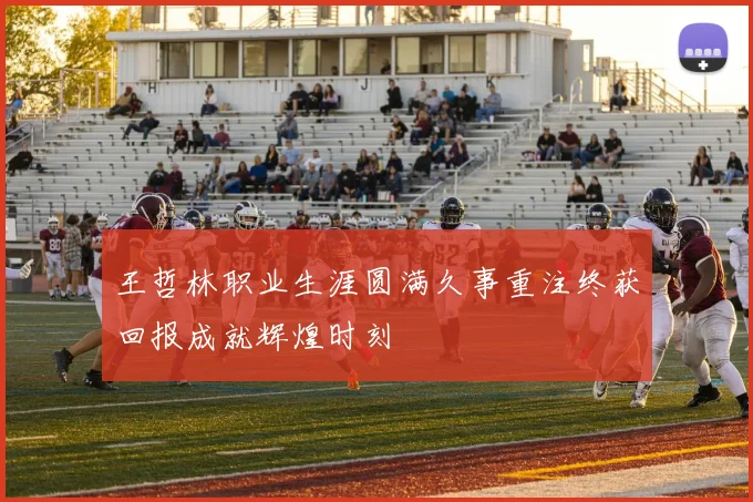 王哲林职业生涯圆满久事重注终获回报成就辉煌时刻