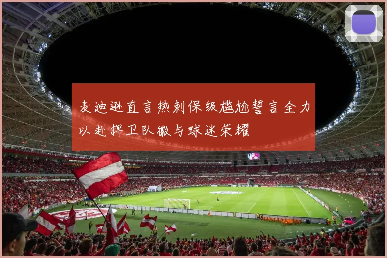 麦迪逊直言热刺保级尴尬誓言全力以赴捍卫队徽与球迷荣耀