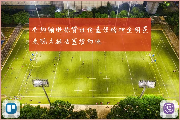 乔约翰逊称赞杜伦蓝领精神全明星表现力挺活塞续约他