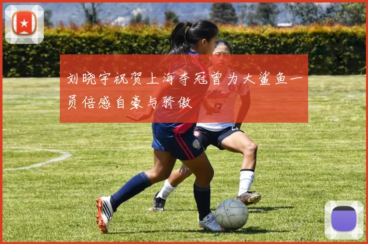刘晓宇祝贺上海夺冠曾为大鲨鱼一员倍感自豪与骄傲